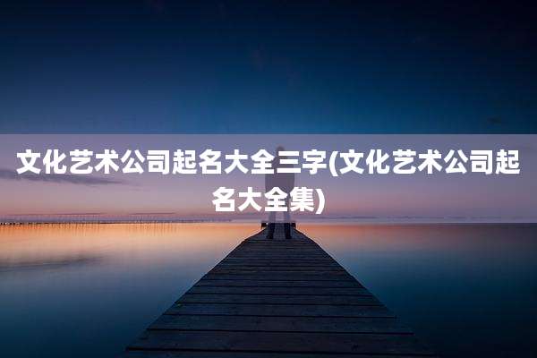 文化艺术公司起名大全三字(文化艺术公司起名大全集)