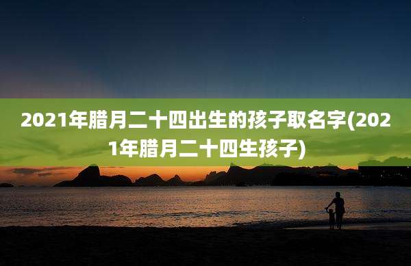 2021年腊月二十四出生的孩子取名字(2021年腊月二十四生孩子)