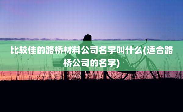 比较佳的路桥材料公司名字叫什么(适合路桥公司的名字)