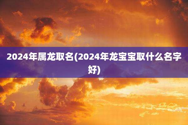 2024年属龙取名(2024年龙宝宝取什么名字好)