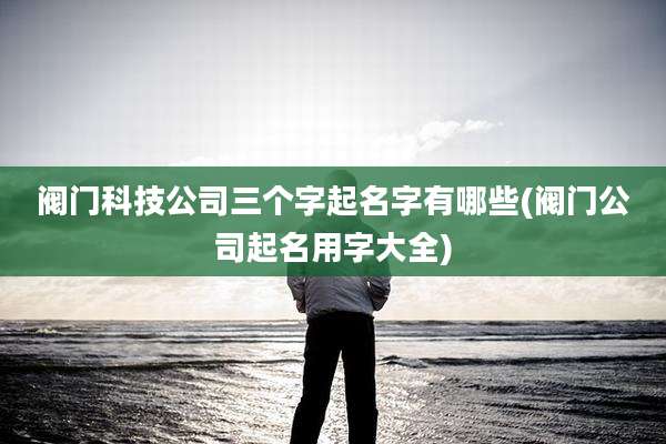 阀门科技公司三个字起名字有哪些(阀门公司起名用字大全)