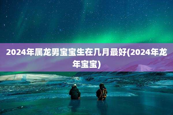 2024年属龙男宝宝生在几月最好(2024年龙年宝宝)