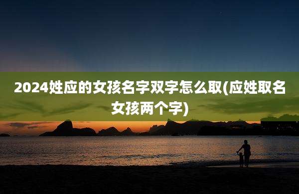 2024姓应的女孩名字双字怎么取(应姓取名女孩两个字)