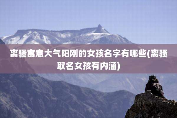 离骚寓意大气阳刚的女孩名字有哪些(离骚取名女孩有内涵)