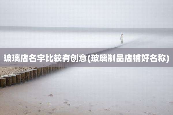 玻璃店名字比较有创意(玻璃制品店铺好名称)