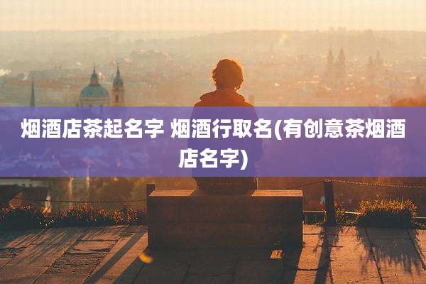 烟酒店茶起名字 烟酒行取名(有创意茶烟酒店名字)