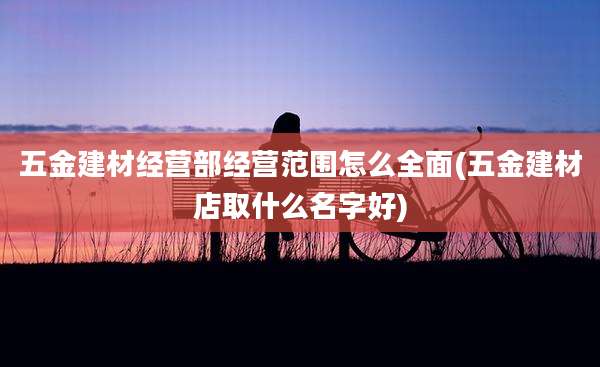 五金建材经营部经营范围怎么全面(五金建材店取什么名字好)