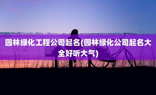 园林绿化工程公司起名(园林绿化公司起名大全好听大气)