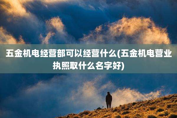 五金机电经营部可以经营什么(五金机电营业执照取什么名字好)