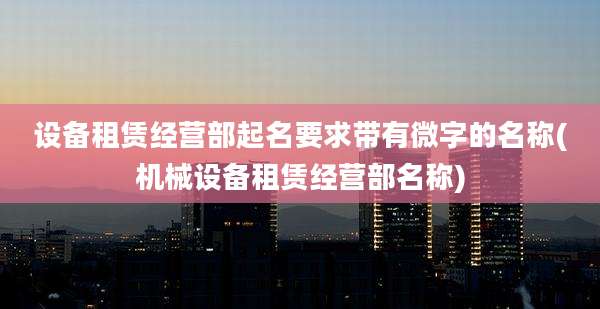 设备租赁经营部起名要求带有微字的名称(机械设备租赁经营部名称)