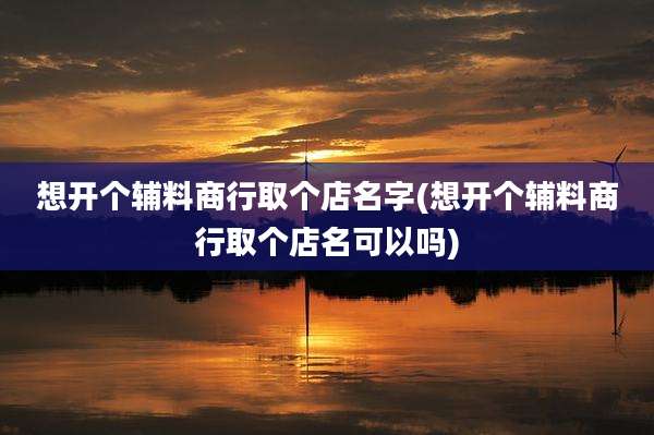 想开个辅料商行取个店名字(想开个辅料商行取个店名可以吗)