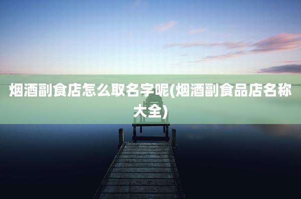 烟酒副食店怎么取名字呢(烟酒副食品店名称大全)