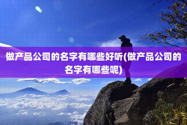 做产品公司的名字有哪些好听(做产品公司的名字有哪些呢)