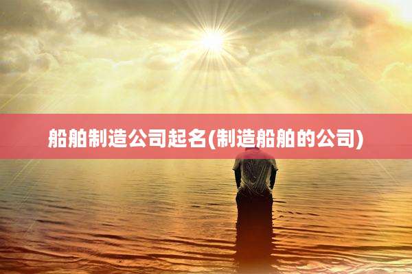 船舶制造公司起名(制造船舶的公司)