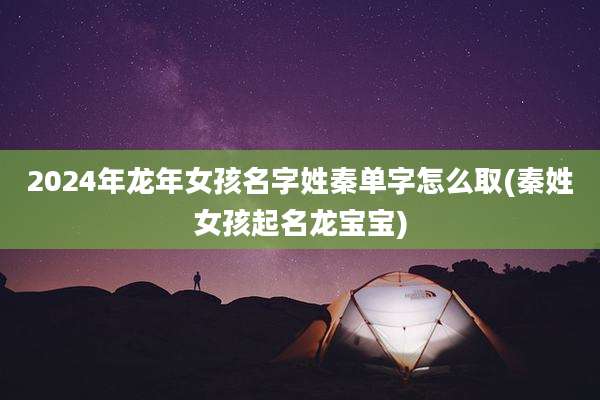 2024年龙年女孩名字姓秦单字怎么取(秦姓女孩起名龙宝宝)