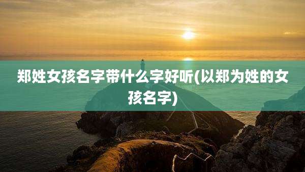 郑姓女孩名字带什么字好听(以郑为姓的女孩名字)