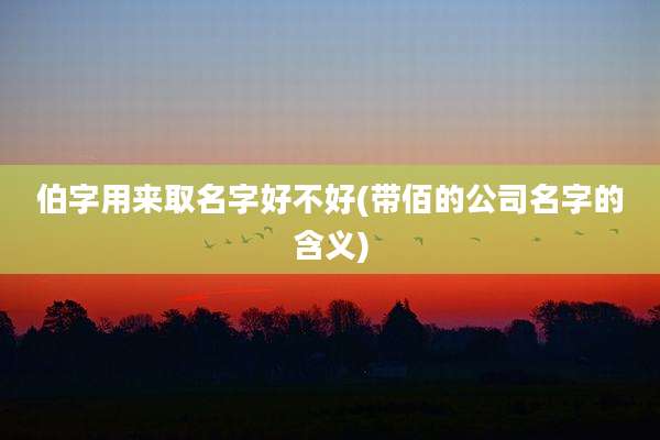 伯字用来取名字好不好(带佰的公司名字的含义)