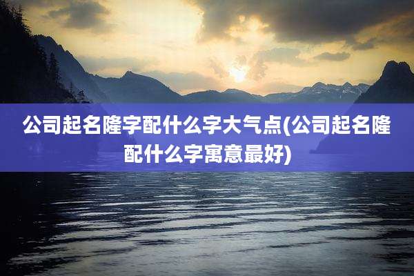 公司起名隆字配什么字大气点(公司起名隆配什么字寓意最好)