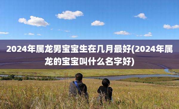 2024年属龙男宝宝生在几月最好(2024年属龙的宝宝叫什么名字好)