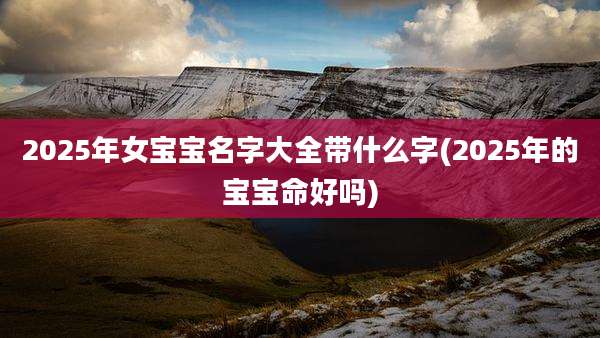 2025年女宝宝名字大全带什么字(2025年的宝宝命好吗)