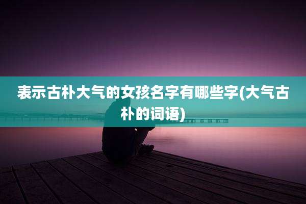 表示古朴大气的女孩名字有哪些字(大气古朴的词语)