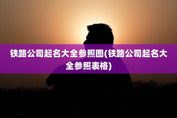 铁路公司起名大全参照图(铁路公司起名大全参照表格)