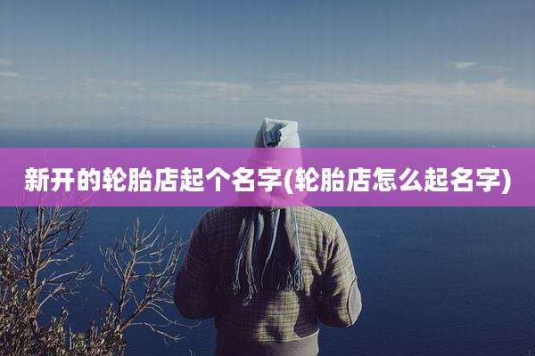 新开的轮胎店起个名字(轮胎店怎么起名字)