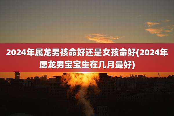 2024年属龙男孩命好还是女孩命好(2024年属龙男宝宝生在几月最好)