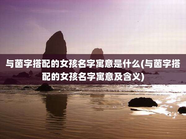 与茵字搭配的女孩名字寓意是什么(与茵字搭配的女孩名字寓意及含义)
