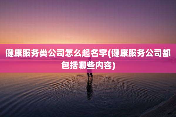 健康服务类公司怎么起名字(健康服务公司都包括哪些内容)