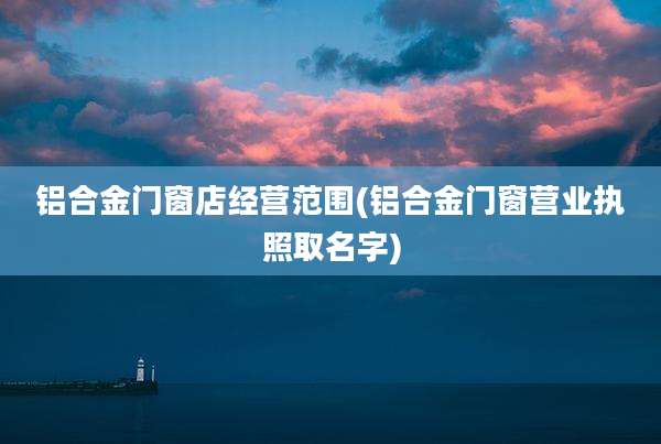 铝合金门窗店经营范围(铝合金门窗营业执照取名字)
