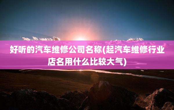 好听的汽车维修公司名称(起汽车维修行业店名用什么比较大气)