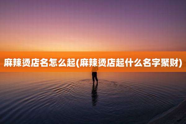 麻辣烫店名怎么起(麻辣烫店起什么名字聚财)
