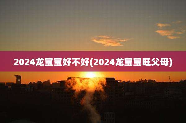 2024龙宝宝好不好(2024龙宝宝旺父母)