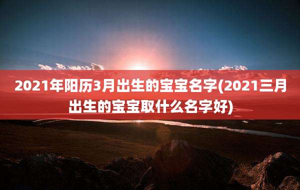 2021年阳历3月出生的宝宝名字(2021三月出生的宝宝取什么名字好)