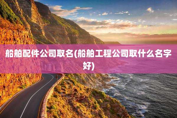 船舶配件公司取名(船舶工程公司取什么名字好)