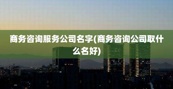 商务咨询服务公司名字(商务咨询公司取什么名好)