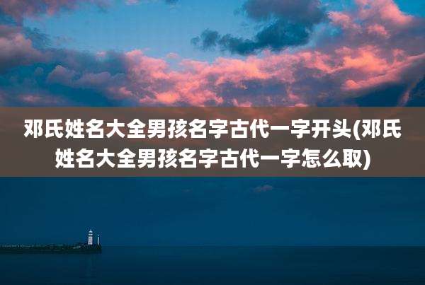 邓氏姓名大全男孩名字古代一字开头(邓氏姓名大全男孩名字古代一字怎么取)