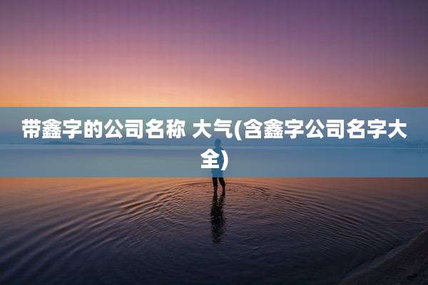带鑫字的公司名称 大气(含鑫字公司名字大全)