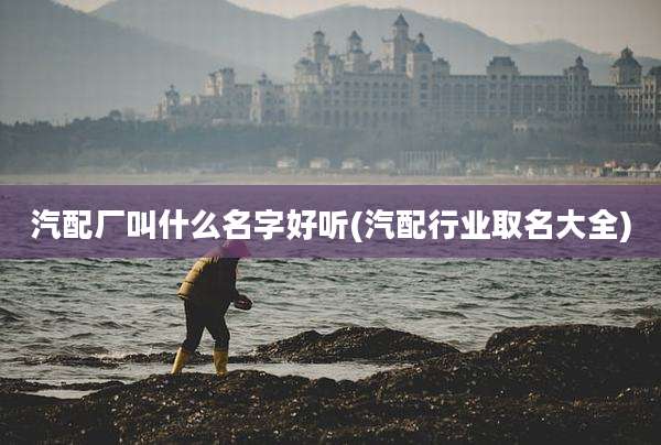 汽配厂叫什么名字好听(汽配行业取名大全)