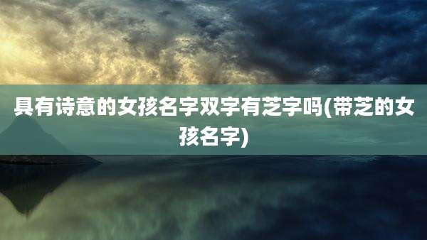 具有诗意的女孩名字双字有芝字吗(带芝的女孩名字)