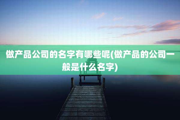 做产品公司的名字有哪些呢(做产品的公司一般是什么名字)