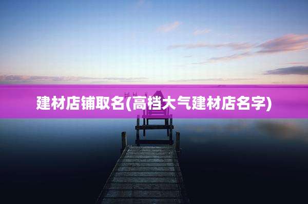 建材店铺取名(高档大气建材店名字)