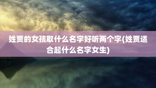 姓贾的女孩取什么名字好听两个字(姓贾适合起什么名字女生)