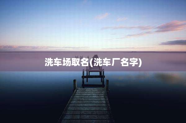 洗车场取名(洗车厂名字)