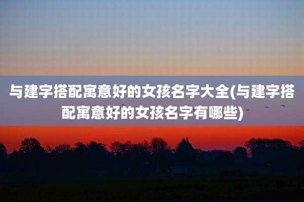 与建字搭配寓意好的女孩名字大全(与建字搭配寓意好的女孩名字有哪些)