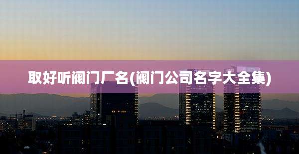 取好听阀门厂名(阀门公司名字大全集)