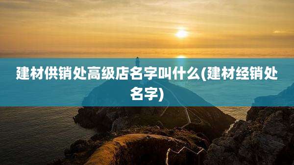 建材供销处高级店名字叫什么(建材经销处名字)