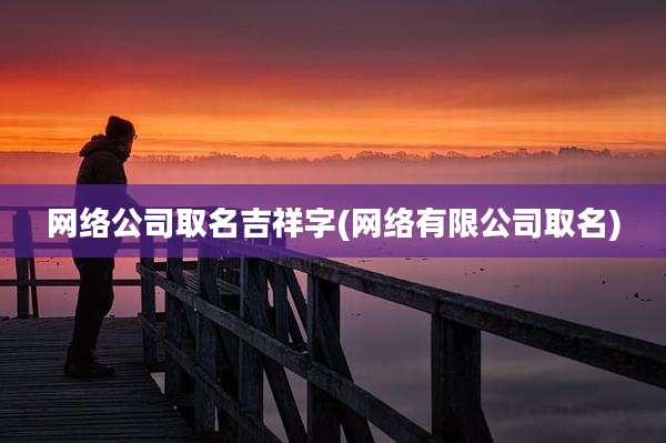 网络公司取名吉祥字(网络有限公司取名)