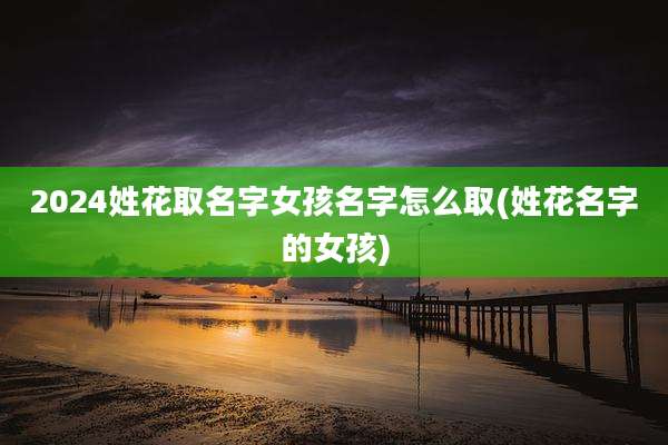 2024姓花取名字女孩名字怎么取(姓花名字的女孩)